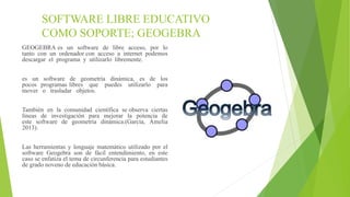 SOFTWARE LIBRE EDUCATIVO
COMO SOPORTE; GEOGEBRA
GEOGEBRA es un software de libre acceso, por lo
tanto con un ordenador con acceso a internet podemos
descargar el programa y utilizarlo libremente.
es un software de geometría dinámica, es de los
pocos programas libres que puedes utilizarlo para
mover o trasladar objetos.
También en la comunidad científica se observa ciertas
líneas de investigación para mejorar la potencia de
este software de geometría dinámica.(García, Amelia
2013).
Las herramientas y lenguaje matemático utilizado por el
software Geogebra son de fácil entendimiento, en este
caso se enfatiza el tema de circunferencia para estudiantes
de grado noveno de educación básica.
 