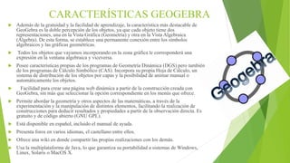 CARACTERÍSTICAS GEOGEBRA
 Además de la gratuidad y la facilidad de aprendizaje, la característica más destacable de
GeoGebra es la doble percepción de los objetos, ya que cada objeto tiene dos
representaciones, una en la Vista Gráfica (Geometría) y otra en la Vista Algebraica
(Álgebra). De esta forma, se establece una permanente conexión entre los símbolos
algebraicos y las gráficas geométricas.
 Todos los objetos que vayamos incorporando en la zona gráfica le corresponderá una
expresión en la ventana algebraica y viceversa.
 Posee características propias de los programas de Geometría Dinámica (DGS) pero también
de los programas de Cálculo Simbólico (CAS). Incorpora su propia Hoja de Cálculo, un
sistema de distribución de los objetos por capas y la posibilidad de animar manual o
automáticamente los objetos.
 Facilidad para crear una página web dinámica a partir de la construcción creada con
GeoGebra, sin más que seleccionar la opción correspondiente en los menús que ofrece.
 Permite abordar la geometría y otros aspectos de las matemáticas, a través de la
experimentación y la manipulación de distintos elementos, facilitando la realización de
construcciones para deducir resultados y propiedades a partir de la observación directa. Es
gratuito y de código abierto (GNU GPL).
 Está disponible en español, incluido el manual de ayuda.
 Presenta foros en varios idiomas, el castellano entre ellos.
 Ofrece una wiki en donde compartir las propias realizaciones con los demás.
 Usa la multiplataforma de Java, lo que garantiza su portabilidad a sistemas de Windows,
Linux, Solaris o MacOS X.
 