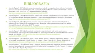 BIBLIOGRAFIA
 Acevedo Zapata, S. (2017). Gestión social del conocimiento, redes de investigación e innovación para la inclusión.
(2017) En www.revistanegotium.org.ve / núm. 37 (año 13) pág. 62-73. Revista Científica Electrónica de Ciencias
Gerenciales /ISSN: 1856-1810 / Ed. Fundación Unamuno, Venezuela.
http://ojs.revistanegotium.org.ve/index.php/negotium/article/view/288
 Acevedo Zapata, S. (2016). Reflexiones éticas sobre la sobre gestión de la diversidad en educación superior inclusiva.
En Revista Praxis & Saber, Volumen 7 Numero 15 (2016). Universidad pedagógica a y tecnológica de Colombia.
Tunja. http://revistas.uptc.edu.co/index.php/praxis_saber/article/view/5727
 Acevedo Zapata, S. (2015). Perspectivas necesarias sobre educación superior inclusiva con tecnologías de la
comunicación en la formación de jóvenes. (2015) En A. Álvaro y R. Rubio (coords.), Generación 2020. Madrid:
Revista del Instituto de la Juventud - INJUVE. Madrid.
http://www.injuve.es/sites/default/files/2015/34/publicaciones/4.%20Perspectivas%20necesarias%20sobre%20educaci
%C3%B3n%20superior%20inclusiva%20con%20tecnolog%C3%ADas.pdf
 Acevedo Zapata, S. (2015). La formación de profesionales desde la reflexión en la acción con elementos
fundamentales de la pedagogía crítica. (2015) En Revista de Investigaciones UNAD. Volumen 14 Numero 1. Enero -
Junio de 2015. Bogotá. http://hemeroteca.unad.edu.co/index.php/revista-de-investigaciones-
unad/article/viewFile/1350/1687
 Acevedo Zapata, S. (2015). Inclusión digital y cursos abiertos, masivos y en línea de la plataforma Miriada X. (2015)
En Revista de Investigaciones UNAD. Volumen 14 Numero 1. Enero - Junio de 2015. Bogotá. Disponible en:
http://hemeroteca.unad.edu.co/index.php/revista-de-investigaciones-unad/article/viewFile/1352/1689
 Acevedo Zapata, S. (2014). Inclusión digital y educación inclusiva. Aportes para el diseño de proyectos pedagógicos
con el uso de tecnologías de la comunicación. (2014) En Revista de investigaciones UNAD. Volumen 13. Número 1,
Enero - Junio 2014. Bogotá. Disponible en:
http://stadium.unad.edu.co/preview/UNAD.php?url=/bitstream/10596/6807/1/003vol13num1.pdf
 