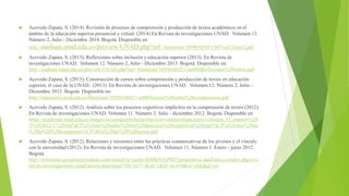  Acevedo Zapata, S. (2014). Revisión de procesos de comprensión y producción de textos académicos en el
ámbito de la educación superior presencial y virtual. (2014) En Revista de investigaciones UNAD. Volumen 13.
Número 2, Julio - Diciembre 2014. Bogotá. Disponible en
http://stadium.unad.edu.co/preview/UNAD.php?url=/bitstream/10596/6858/1/007vol13num2.pdf
 Acevedo Zapata, S. (2013). Reflexiones sobre inclusión y educación superior (2013). En Revista de
investigaciones UNAD. Volumen 12. Número 2, Julio - Diciembre 2013. Bogotá. Disponible en:
http://stadium.unad.edu.co/preview/UNAD.php?url=/bitstream/10596/6832/1/art004Reflexiones%20sobre.pdf
 Acevedo Zapata, S. (2013). Construcción de cursos sobre comprensión y producción de textos en educación
superior, el caso de la UNAD. (2013). En Revista de investigaciones UNAD. Volumen 12. Número 2, Julio -
Diciembre 2013. Bogotá. Disponible en:
http://repository.unad.edu.co/bitstream/10596/6805/1/art005cursos%20sobre%20comprension.pdf
 Acevedo Zapata, S. (2012). Análisis sobre los procesos cognitivos implícitos en la comprensión de textos (2012).
En Revista de investigaciones UNAD. Volumen 11. Número 2. Julio - diciembre 2012. Bogotá. Disponible en:
https://academia.unad.edu.co/images/investigacion/hemeroteca/revistainvestigaciones/volumen_11_numero%20
2%202012/2.%20An%C3%A1lisis%20sobre%20los%20procesos%20cognitivos%20impl%C3%ADcitos%20en
%20la%20%20comprensi%C3%B3n%20de%20%20textos.pdf
 Acevedo Zapata, S. (2012). Relaciones y tensiones entre las prácticas comunicativas de los jóvenes y el vínculo
con la universidad (2012). En Revista de investigaciones UNAD. Volumen 11. Número 1. Enero - junio 2012.
Bogotá.
http://webcache.googleusercontent.com/search?q=cache:IH88kNt5jPMJ:hemeroteca.unad.edu.co/index.php/revi
sta-de-investigaciones-unad/article/download/780/1417+&cd=1&hl=es-419&ct=clnk&gl=co
 
