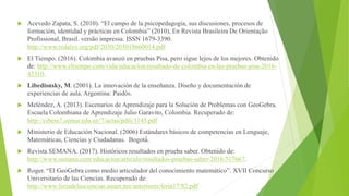  Acevedo Zapata, S. (2010). “El campo de la psicopedagogía, sus discusiones, procesos de
formación, identidad y prácticas en Colombia” (2010), En Revista Brasileira De Orientação
Profissional, Brasil. versão impressa. ISSN 1679-3390.
http://www.redalyc.org/pdf/2030/203018660014.pdf
 El Tiempo. (2016). Colombia avanzó en pruebas Pisa, pero sigue lejos de los mejores. Obtenido
de: http://www.eltiempo.com/vida/educacion/resultado-de-colombia-en-las-pruebas-pisa-2016-
43510.
 Libedisnsky, M. (2001). La innovación de la enseñanza. Diseño y documentación de
experiencias de aula. Argentina: Paidós.
 Meléndez, A. (2013). Escenarios de Aprendizaje para la Solución de Problemas con GeoGebra.
Escuela Colombiana de Aprendizaje Julio Garavito, Colombia. Recuperado de:
http://cibem7.semur.edu.uy/7/actas/pdfs/1145.pdf
 Ministerio de Educación Nacional. (2006) Estándares básicos de competencias en Lenguaje,
Matemáticas, Ciencias y Ciudadanas. Bogotá́.
 Revista SEMANA. (2017). Históricos resultados en prueba saber. Obtenido de:
http://www.semana.com/educacion/articulo/resultados-pruebas-saber-2016/517667.
 Roger. “El GeoGebra como medio articulador del conocimiento matemático”. XVII Concurso
Universitario de las Ciencias. Recuperado de:
http://www.feriadelasciencias.unam.mx/anteriores/feria17/82.pdf
 