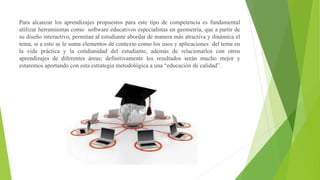 Para alcanzar los aprendizajes propuestos para este tipo de competencia es fundamental
utilizar herramientas como software educativos especialistas en geometría, que a partir de
su diseño interactivo, permitan al estudiante abordar de manera más atractiva y dinámica el
tema, si a esto se le suma elementos de contexto como los usos y aplicaciones del tema en
la vida práctica y la cotidianidad del estudiante, además de relacionarlos con otros
aprendizajes de diferentes áreas; definitivamente los resultados serán mucho mejor y
estaremos aportando con esta estrategia metodológica a una “educación de calidad”.
 