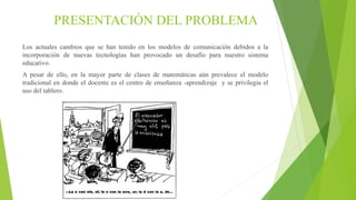 PRESENTACIÓN DEL PROBLEMA
Los actuales cambios que se han tenido en los modelos de comunicación debidos a la
incorporación de nuevas tecnologías han provocado un desafío para nuestro sistema
educativo.
A pesar de ello, en la mayor parte de clases de matemáticas aún prevalece el modelo
tradicional en donde el docente es el centro de enseñanza -aprendizaje y se privilegia el
uso del tablero.
 