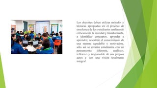 Los docentes deben utilizar métodos y
técnicas apropiadas en el proceso de
enseñanza de los estudiantes analizando
críticamente la realidad y transformarla,
a identificar conceptos, aprender a
aprender; descubrir el conocimiento de
una manera agradable y motivadora,
sólo así se crearán estudiantes con un
pensamiento diferente, analítico,
reflexivo y responsable de sus propios
actos y con una visión totalmente
integral.
 