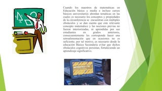 Cuando los maestros de matemáticas en
Educación básica y media e incluso cursos
básicos universitarios abordan temáticas en las
cuales es necesario los conceptos y propiedades
de la circunferencia se encuentran con múltiples
obstáculos y se dan cuenta que este relevante
concepto matemático y las nociones previas no
fueron interiorizadas, ni aprendidas por sus
estudiantes en grados anteriores,
consecuentemente les corresponde hacer una
retroalimentación que en ocasiones no es
suficiente; por tal motivo, es necesario desde la
educación Básica Secundaria evitar que dichos
obstáculos cognitivos persistan, fortaleciendo un
aprendizaje significativo.
 