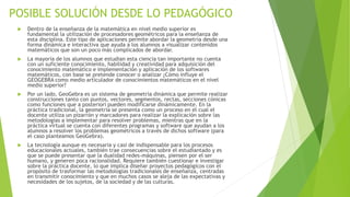 POSIBLE SOLUCIÓN DESDE LO PEDAGÓGICO
 Dentro de la enseñanza de la matemática en nivel medio superior es
fundamental la utilización de procesadores geométricos para la enseñanza de
esta disciplina. Este tipo de aplicaciones permite abordar la geometría desde una
forma dinámica e interactiva que ayuda a los alumnos a visualizar contenidos
matemáticos que son un poco más complicados de abordar.
 La mayoría de los alumnos que estudian esta ciencia tan importante no cuenta
con un suficiente conocimiento, habilidad y creatividad para adquisición del
conocimiento matemático e implementación y aplicación de los softwares
matemáticos, con base se pretende conocer o analizar ¿Cómo influye el
GEOGEBRA como medio articulador de conocimientos matemáticos en el nivel
medio superior?
 Por un lado, GeoGebra es un sistema de geometría dinámica que permite realizar
construcciones tanto con puntos, vectores, segmentos, rectas, secciones cónicas
como funciones que a posteriori pueden modificarse dinámicamente. En la
práctica tradicional, la geometría se presenta como un proceso en el cual el
docente utiliza un pizarrón y marcadores para realizar la explicación sobre las
metodologías a implementar para resolver problemas, mientras que en la
práctica virtual se cuenta con diferentes programas y software que ayudan a los
alumnos a resolver los problemas geométricos a través de dichos software (para
el caso planteamos GeoGebra).
 La tecnología aunque es necesaria y casi de indispensable para los procesos
educacionales actuales, también trae consecuencias sobre el estudiantado y es
que se puede presentar que la dualidad redes-máquinas, piensen por el ser
humano, y generen poca racionalidad. Requiere también cuestionar e investigar
sobre la práctica docente, lo que implica diseñar proyectos pedagógicos con el
propósito de trasformar las metodologías tradicionales de enseñanza, centradas
en transmitir conocimiento y que en muchos casos se aleja de las expectativas y
necesidades de los sujetos, de la sociedad y de las culturas.
 