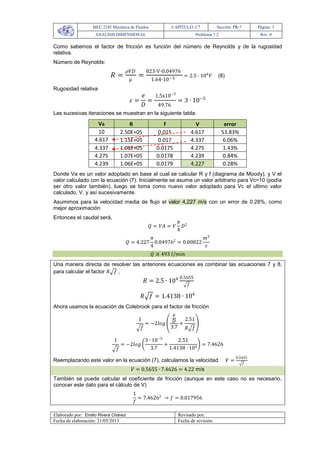 MEC 2245 Mecánica de Fluidos CAPITULO: C7 Sección: PR-7 Página: 3
ANALISIS DIMENSIONAL Problema 7.2 Rev. 0
Elaborado por: Emilio Rivera Chávez Revisado por:
Fecha de elaboración: 21/05/2013 Fecha de revisión:
Como sabemos el factor de fricción es función del número de Reynolds y de la rugosidad
relativa.
Número de Reynolds:
𝑅 =
𝜌𝑉𝐷
𝜇
=
823∙V∙0.04976
1.64∙10−3
= 2.5 ∙ 104
𝑉 (8)
Rugosidad relativa
𝜀 =
𝑒
𝐷
=
1.5x10−3
49.76
= 3 ∙ 10−5
Las sucesivas iteraciones se muestran en la siguiente tabla:
Va R f V error
10 2.50E+05 0.015 4.617 53.83%
4.617 1.15E+05 0.017 4.337 6.06%
4.337 1.08E+05 0.0175 4.275 1.43%
4.275 1.07E+05 0.0178 4.239 0.84%
4.239 1.06E+05 0.0179 4.227 0.28%
Donde Va es un valor adoptado en base al cual se calcular R y f (diagrama de Moody), y V el
valor calculado con la ecuación (7). Inicialmente se asume un valor arbitrario para Vc=10 (podía
ser otro valor también), luego se toma como nuevo valor adoptado para Vc el ultimo valor
calculado, V, y así sucesivamente.
Asumimos para la velocidad media de flujo el valor 4,227 m/s con un error de 0.28%, como
mejor aproximación
Entonces el caudal será,
𝑄 = 𝑉𝐴 = 𝑉
𝜋
4
𝐷2
𝑄 = 4.227
𝜋
4
0.049762
= 0.00822
𝑚3
𝑠
𝑄 ≅ 493 𝑙/𝑚𝑖𝑛
Una manera directa de resolver las anteriores ecuaciones es combinar las ecuaciones 7 y 8,
para calcular el factor 𝑅 𝑓 ,
𝑅 = 2.5 ∙ 104 0.5655
𝑓
𝑅 𝑓 = 1.4138 ∙ 104
Ahora usamos la ecuación de Colebrook para el factor de fricción
1
𝑓
= −2𝑙𝑜𝑔
𝑒
𝐷
3.7
+
2.51
𝑅 𝑓
1
𝑓
= −2𝑙𝑜𝑔
3 ∙ 10−5
3.7
+
2.51
1.4138 ∙ 104
= 7.4626
Reemplazando este valor en la ecuación (7), calculamos la velocidad 𝑉 =
0.5655
𝑓
𝑉 = 0.5655 ∙ 7.4626 = 4.22 m/s
También se puede calcular el coeficiente de fricción (aunque en este caso no es necesario,
conocer este dato para el cálculo de V)
1
𝑓
= 7.46262
→ 𝑓 = 0.017956
 