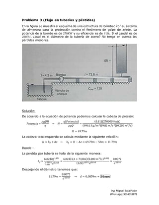 Ing.Miguel BulaPicón
Whatsapp:3014018878
Problema 3 (Flujo en tuberías y pérdidas)
En la figura se muestra el esquema de una estructura de bombeo con su sistema
de almenara para la protección contra el fenómeno de golpe de ariete. La
potencia de la bomba es de 270𝐾𝑊 y su eficiencia es de 81%. Si el caudal es de
280𝑙/𝑠, ¿cuál es el diámetro de la tubería de acero? No tenga en cuenta las
pérdidas menores.
Solución:
De acuerdo a la ecuación de potencia podemos calcular la cabeza de presión:
𝑃𝑜𝑡𝑒𝑛𝑐𝑖𝑎 =
𝜌𝑔𝑄𝐻
𝜂
→ 𝐻 =
𝜂( 𝑃𝑜𝑡𝑒𝑛𝑐𝑖𝑎)
𝜌𝑔𝑄
=
(0.81)(270000𝑊𝑎𝑡𝑡)
(999.1 𝑘𝑔 𝑚3⁄ )(9.81 𝑚 𝑠2⁄ )(0.280 𝑚3 𝑠⁄ )
𝐻 = 69.79𝑚
La cabeza total requerida se calcula mediante la siguiente relación:
𝐻 = ℎ 𝑓 + ∆𝑧 → ℎ 𝑓 = 𝐻 − ∆𝑧 = 69.79𝑚 − 58𝑚 = 11.79𝑚
Donde :
La perdida por tubería se halla de la siguiente manera:
ℎ 𝑓 =
6,824𝑙𝑄1,851
𝐶 𝐻𝑊
1,851
𝑑3,018
=
6,824(4,3 + 73,8𝑚)(0.280 𝑚3 𝑠⁄ )1,851
(120)1,851 𝑑3,018 =
0.0072
𝑑3,018
Despejando el diámetro tenemos que:
11.79𝑚 =
0.0072
𝑑3,018 → 𝑑 = 0,0859𝑚 ≈ 𝟖𝟔𝒎𝒎
 