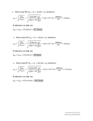 Ing.Miguel BulaPicón
Whatsapp:3014018878
 Para el eje AB ( 𝑇𝐴𝐵 = 𝑇𝐵 = 42,44𝑁 ∙ 𝑚), tenemos:
𝑐 𝐴𝐵 = √
2𝑇𝐴𝐵
𝜋𝜏 𝑝𝑒𝑟𝑚
3
= √
2(42,44𝑁 ∙ 𝑚)
𝜋(60 × 106 𝑁
𝑚2)
3
= 7,66 × 10−3 𝑚 ×
1000𝑚𝑚
1𝑚
= 7,66𝑚𝑚
El diámetro se halla asi:
𝑑 𝐴𝐵 = 2𝑐 𝐴𝐵 = 2(7,66𝑚𝑚) = 𝟏𝟓, 𝟑𝟑𝒎𝒎
 Para el eje CD ( 𝑇𝐶𝐷 = 𝑇𝐷 = 106,1𝑁 ∙ 𝑚), tenemos:
𝑐 𝐴𝐵 = √
2𝑇𝐴𝐵
𝜋𝜏 𝑝𝑒𝑟𝑚
3
= √
2(106,1𝑁 ∙ 𝑚)
𝜋(60 × 106 𝑁
𝑚2)
3
= 10,4 × 10−3 𝑚 ×
1000𝑚𝑚
1𝑚
= 10,4𝑚𝑚
El diámetro se halla asi:
𝑑 𝐴𝐵 = 2𝑐 𝐴𝐵 = 2(10,4𝑚𝑚) = 𝟐𝟎, 𝟖𝒎𝒎
 Para el eje EF ( 𝑇𝐸𝐹 = 𝑇𝐸 = 265,25𝑁 ∙ 𝑚), tenemos:
𝑐 𝐴𝐵 = √
2𝑇𝐴𝐵
𝜋𝜏 𝑝𝑒𝑟𝑚
3
= √
2(265,25𝑁 ∙ 𝑚)
𝜋(60 × 106 𝑁
𝑚2)
3
= 14,12 × 10−3 𝑚 ×
1000𝑚𝑚
1𝑚
= 14,12𝑚𝑚
El diámetro se halla asi:
𝑑 𝐴𝐵 = 2𝑐 𝐴𝐵 = 2(14,12𝑚𝑚) = 𝟐𝟖, 𝟐𝟒𝒎𝒎
 
