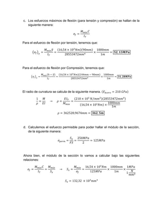 c. Los esfuerzos máximos de flexión (para tensión y compresión) se hallan de la
siguiente manera:
á
Para el esfuerzo de flexión por tensión, tenemos que:
á 16,54 10 90
28553472
1000
1
,
Para el esfuerzo de flexión por Compresión, tenemos que:
á 16,54 10 144 90
28553472
1000
1
,
El radio de curvatura se calcula de la siguiente manera. 210	
1
					→ 					
á
210 10 ⁄ 28553472
16,54 10
1000
1
362528,9674 ,
d. Calculemos el esfuerzo permisible para poder hallar el módulo de la sección,
de la siguiente manera:
250
2
125
Ahora bien, el módulo de la sección lo vamos a calcular bajo las siguientes
relaciones:
á á
					→					
á 16,54 10
125
1000
1
1
1
132,32	 10
 