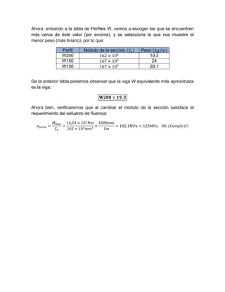 Ahora, entrando a la tabla de Perfiles W, vamos a escoger las que se encuentren
más cerca de éste valor (por encima), y se selecciona la que nos muestre el
menor peso (más liviano), por lo que:
Perfil Módulo de la sección Peso /
W200 162 10 19,3
W150 167 10 24
W130 167 10 28,1
De la anterior tabla podemos observar que la viga W equivalente más aproximada
es la viga:
,
Ahora bien, verificaremos que al cambiar el módulo de la sección satisface el
requerimiento del esfuerzo de fluencia:
á 16,54 10
162 10
1000
1
102,1 125 				 , ‼!
 