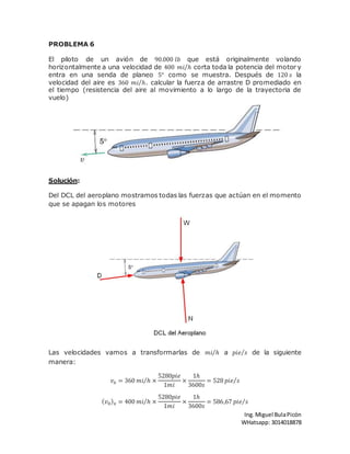 Ing.Miguel BulaPicón
WHatsapp: 3014018878
PROBLEMA 6
El piloto de un avión de 90.000 𝑙𝑏 que está originalmente volando
horizontalmente a una velocidad de 400 𝑚𝑖 ℎ⁄ corta toda la potencia del motor y
entra en una senda de planeo 5° como se muestra. Después de 120 𝑠 la
velocidad del aire es 360 𝑚𝑖 ℎ⁄ . calcular la fuerza de arrastre D promediado en
el tiempo (resistencia del aire al movimiento a lo largo de la trayectoria de
vuelo)
Solución:
Del DCL del aeroplano mostramos todas las fuerzas que actúan en el momento
que se apagan los motores
Las velocidades vamos a transformarlas de 𝑚𝑖 ℎ⁄ a 𝑝𝑖𝑒 𝑠⁄ de la siguiente
manera:
𝑣𝑥 = 360 𝑚𝑖 ℎ⁄ ×
5280𝑝𝑖𝑒
1𝑚𝑖
×
1ℎ
3600𝑠
= 528 𝑝𝑖𝑒 𝑠⁄
( 𝑣0) 𝑥 = 400 𝑚𝑖 ℎ⁄ ×
5280𝑝𝑖𝑒
1𝑚𝑖
×
1ℎ
3600𝑠
= 586,67 𝑝𝑖𝑒 𝑠⁄
 