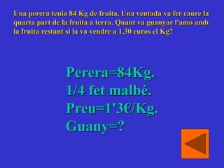 Una perera tenia 84 Kg de fruita. Una ventada va fer caure la
quarta part de la fruita a terra. Quant va guanyar l'amo amb
la fruita restant si la va vendre a 1,30 euros el Kg?
Perera=84Kg.
1/4 fet malbé.
Preu=1'3€/Kg.
Guany=?
 