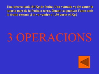 Una perera tenia 84 Kg de fruita. Una ventada va fer caure la
quarta part de la fruita a terra. Quant va guanyar l'amo amb
la fruita restant si la va vendre a 1,30 euros el Kg?
3 OPERACIONS
 
