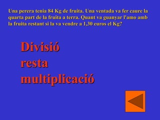Una perera tenia 84 Kg de fruita. Una ventada va fer caure la
quarta part de la fruita a terra. Quant va guanyar l'amo amb
la fruita restant si la va vendre a 1,30 euros el Kg?
Divisió
resta
multiplicació
 