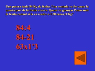 Una perera tenia 84 Kg de fruita. Una ventada va fer caure la
quarta part de la fruita a terra. Quant va guanyar l'amo amb
la fruita restant si la va vendre a 1,30 euros el Kg?
84:4
84-21
63x1'3
 