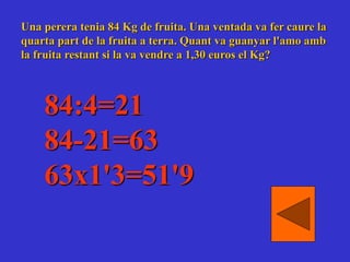 Una perera tenia 84 Kg de fruita. Una ventada va fer caure la
quarta part de la fruita a terra. Quant va guanyar l'amo amb
la fruita restant si la va vendre a 1,30 euros el Kg?
84:4=21
84-21=63
63x1'3=51'9
 