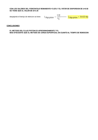 CON LOS VALORES DEL PORCENTAJE REMANENTE=13.63% Y EL FATOR DE DISPERSION DE d=0.50 
SE TIENE QUE EL VALOR DE kt=3.30 
despejando el tiempo de retencion se tiene: tr.flujo.piston 
3.30 
k2 
 ----------------- tr.flujo.piston  36.632day 
CONCLUSIONES 
EL METODO DEL FLUJO PISTON ES APROXIMADAMENTE 71% 
MAS EFIECIENTE QUE EL METODO DE CARGA SUPERFICIAL EN CUANTO AL TIEMPO DE REMOCION 
