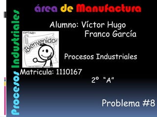 área de Manufactura
Procesos Industriales
                          Alumno: Víctor Hugo
                                   Franco García

                             Procesos Industriales

                 Matricula: 1110167
                                      2º “A”


                                        Problema #8
 