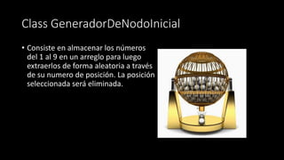 Class GeneradorDeNodoInicial
• Consiste en almacenar los números
del 1 al 9 en un arreglo para luego
extraerlos de forma aleatoria a través
de su numero de posición. La posición
seleccionada será eliminada.
 