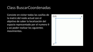 Class BuscarCoordenadas
Consiste en visitar todas las casillas de
la matriz del nodo actual con el
objetivo de saber la localización del
espacio representado por el numero 9
y asi poder realizar los siguientes
movimientos.
 