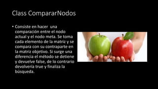 Class CompararNodos
• Consiste en hacer una
comparación entre el nodo
actual y el nodo meta. Se toma
cada elemento de la matriz y se
compara con su contraparte en
la matriz objetivo. Si surge una
diferencia el método se detiene
y devuelve false, de lo contrario
devolvería true y finaliza la
búsqueda.
 