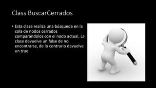 Class BuscarCerrados
• Esta clase realiza una búsqueda en la
cola de nodos cerrados
comparándolos con el nodo actual. La
clase devuelve un false de no
encontrarse, de lo contrario devuelve
un true.
 