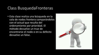 Class BusquedaFronteras
• Esta clase realiza una búsqueda en la
cola de nodos frontera comparándolos
con el actual que resulta del
ordenamiento por prioridad. El
método devuelve un true de
encontrarse el nodo o en su defecto
devuelve un false.
 