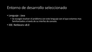 Entorno de desarrollo seleccionado
• Lenguaje : Java
• Se escogió resolver el problema con este lenguaje con el que estamos mas
familiarizados a través de su interfaz de consola.
• IDE: Netbeans v8.0
 