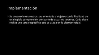 Implementación
• Se desarrollo una estructura orientada a objetos con la finalidad de
una legible comprensión por parte de usuarios terceros. Cada clase
realiza una tarea especifica que es usada en la clase principal.
 