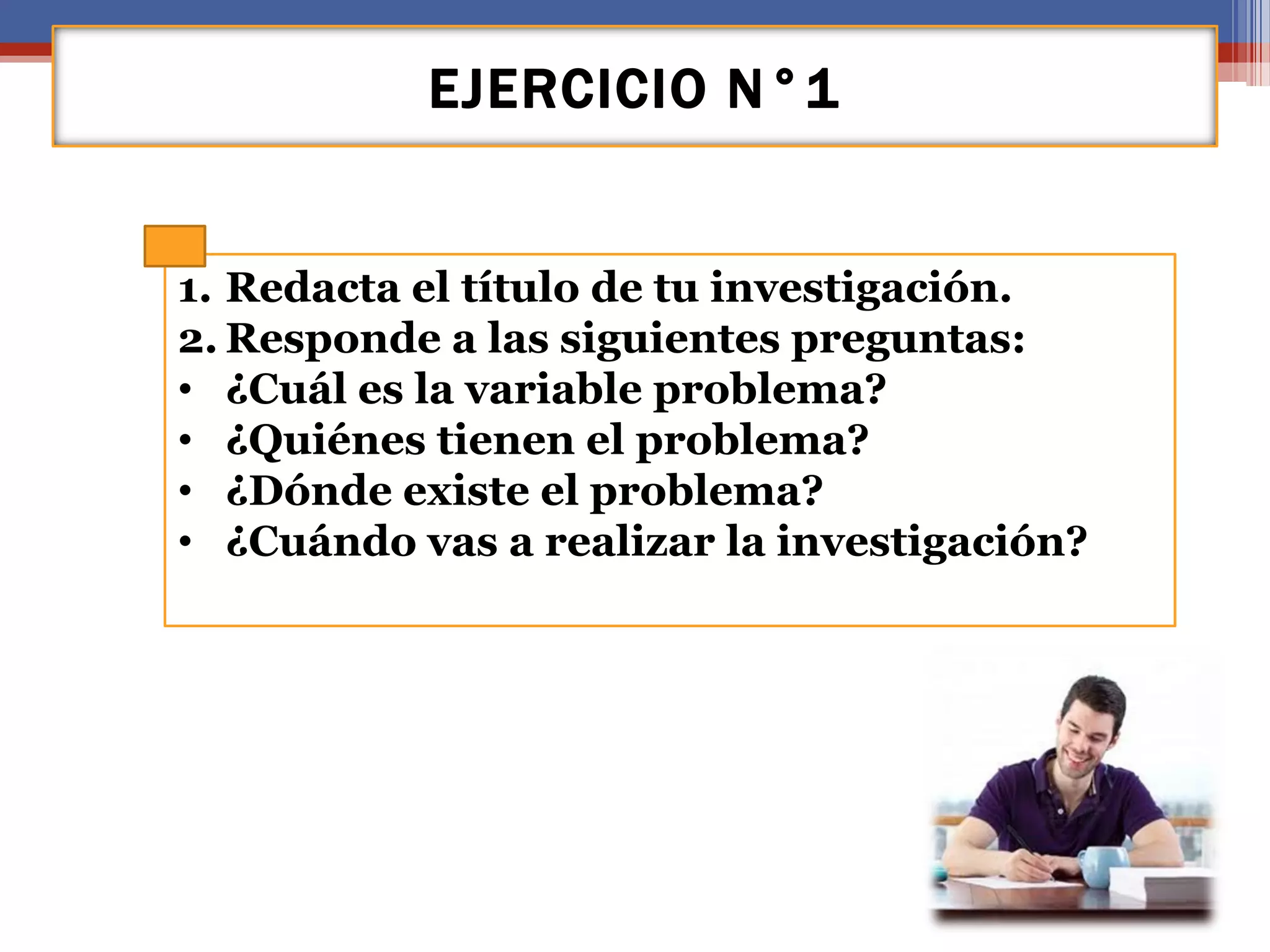 EJERCICIO N°1
1. Redacta el título de tu investigación.
2. Responde a las siguientes preguntas:
• ¿Cuál es la variable problema?
• ¿Quiénes tienen el problema?
• ¿Dónde existe el problema?
• ¿Cuándo vas a realizar la investigación?
 