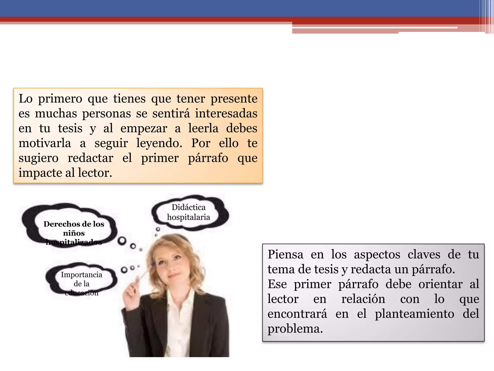 Lo primero que tienes que tener presente
es muchas personas se sentirá interesadas
en tu tesis y al empezar a leerla debes
motivarla a seguir leyendo. Por ello te
sugiero redactar el primer párrafo que
impacte al lector.
Piensa en los aspectos claves de tu
tema de tesis y redacta un párrafo.
Ese primer párrafo debe orientar al
lector en relación con lo que
encontrará en el planteamiento del
problema.
Derechos de los
niños
hospitalizados
Importancia
de la
educación
Didáctica
hospitalaria
 