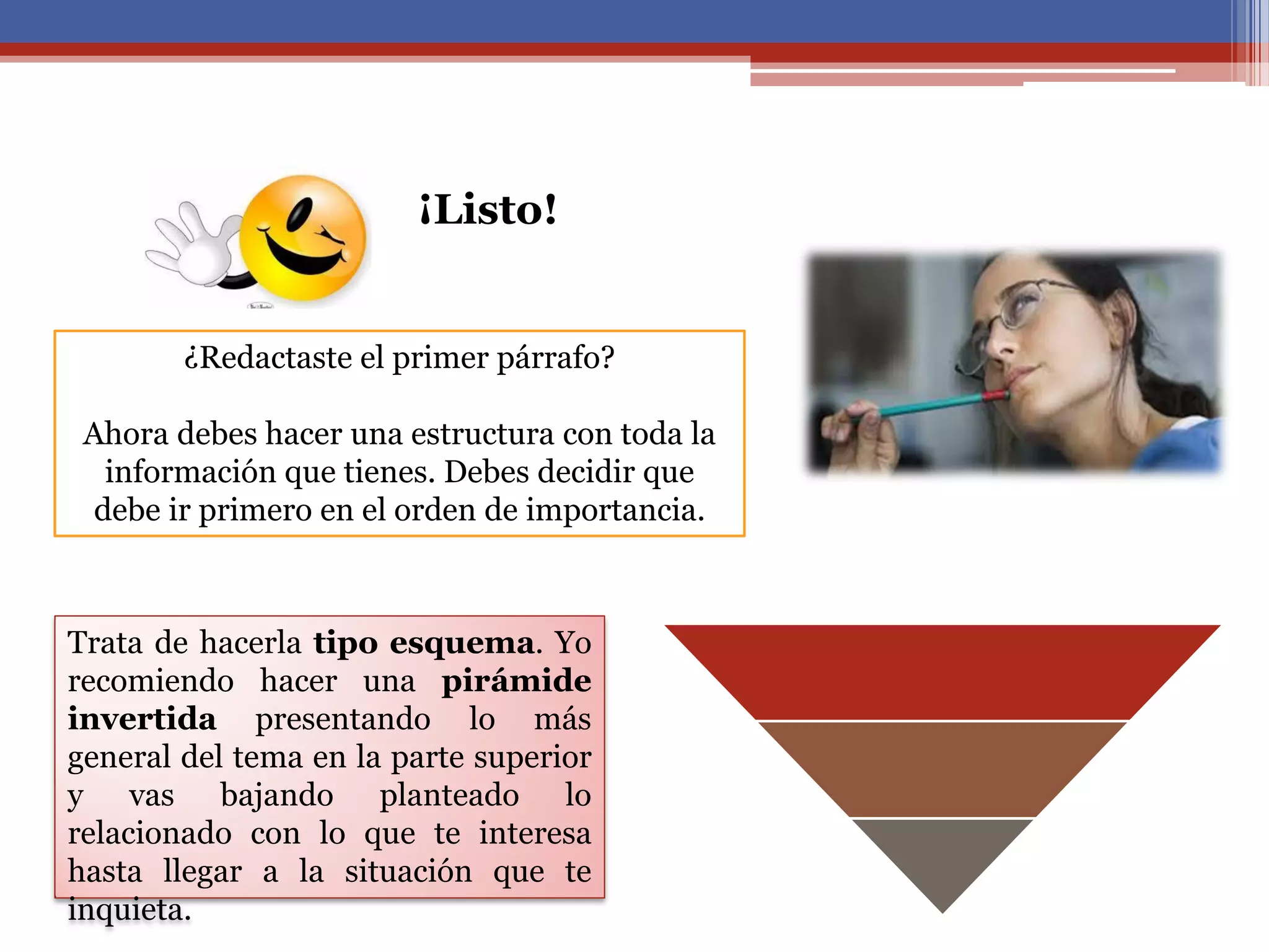 ¿Redactaste el primer párrafo?
Ahora debes hacer una estructura con toda la
información que tienes. Debes decidir que
debe ir primero en el orden de importancia.
¡Listo!
Trata de hacerla tipo esquema. Yo
recomiendo hacer una pirámide
invertida presentando lo más
general del tema en la parte superior
y vas bajando planteado lo
relacionado con lo que te interesa
hasta llegar a la situación que te
inquieta.
 