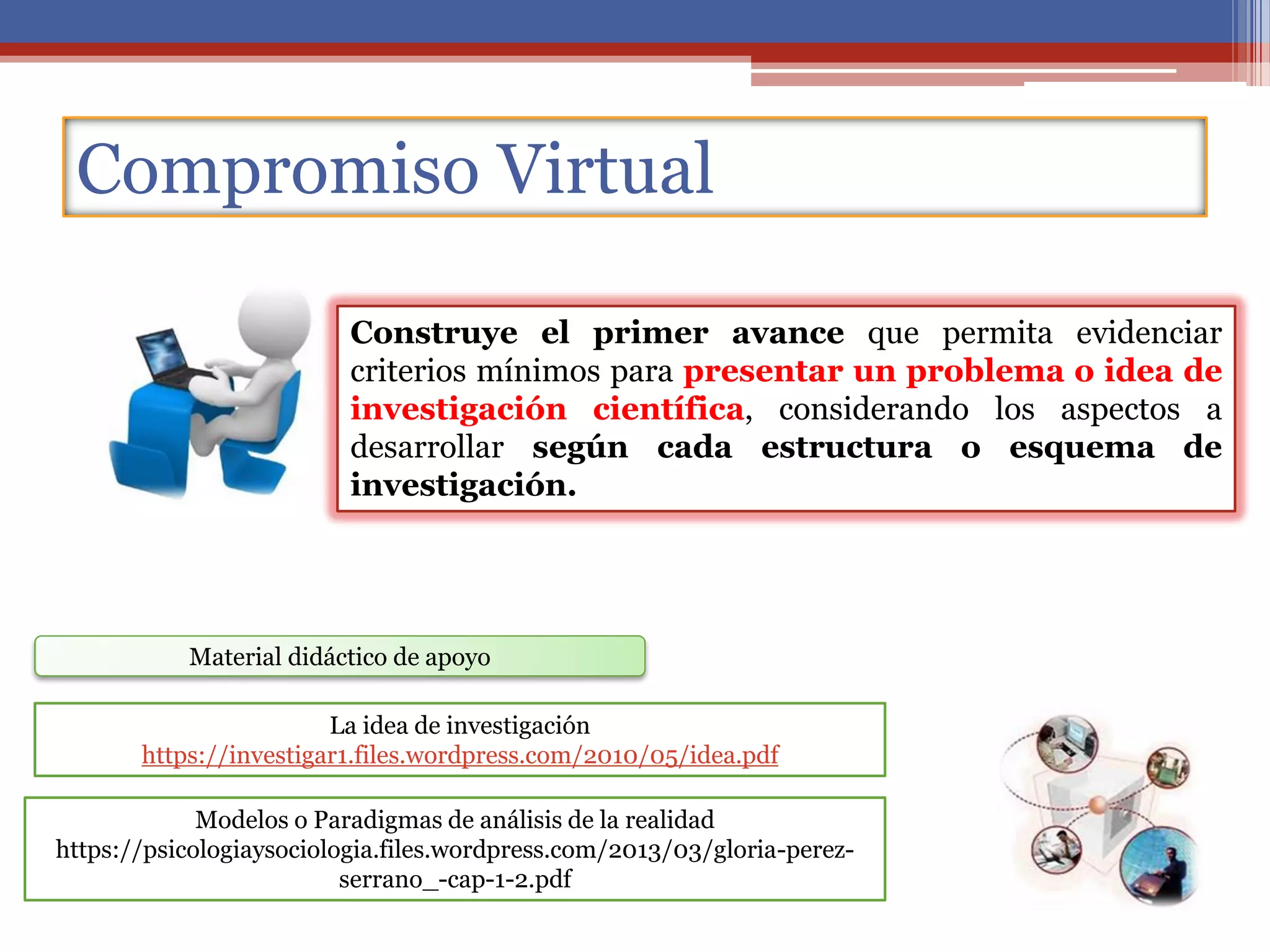Compromiso Virtual
Material didáctico de apoyo
Modelos o Paradigmas de análisis de la realidad
https://psicologiaysociologia.files.wordpress.com/2013/03/gloria-perez-
serrano_-cap-1-2.pdf
La idea de investigación
https://investigar1.files.wordpress.com/2010/05/idea.pdf
Construye el primer avance que permita evidenciar
criterios mínimos para presentar un problema o idea de
investigación científica, considerando los aspectos a
desarrollar según cada estructura o esquema de
investigación.
 