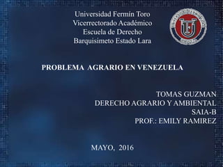 Universidad Fermín Toro
Vicerrectorado Académico
Escuela de Derecho
Barquisimeto Estado Lara
PROBLEMA AGRARIO EN VENEZUELA
TOMAS GUZMAN
DERECHO AGRARIO Y AMBIENTAL
SAIA-B
PROF.: EMILY RAMIREZ
MAYO, 2016
 