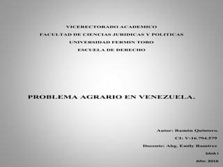 VICERECTORADO ACADEMICO
FACULTAD DE CIENCIAS JURIDICAS Y POLITICAS
UNIVERSIDAD FERMIN TORO
ESCUELA DE DERECHO
PROBLEMA AGRARIO EN VENEZUELA.
Autor: Ramón Quintero.
CI: V-16.794.579
Docente: Abg. Emily Ramírez
SAIA I
Año: 2016
 