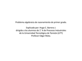 Problema algebraico de razonamiento de primer grado.

            Explicado por: Hugo C. Barrera J.
dirigido a los alumnos de 1° A de Procesos Industriales
    de la Universidad Tecnológica de Torreón (UTT)
                  Profesor Edgar Mata.
 