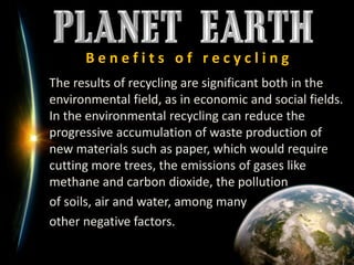 B e n e f i t s   o f   r e c y c l i n g	The results of recycling are significant both in the environmental field, as in economic and social fields.In the environmental recycling can reduce the progressive accumulation of waste production of new materials such as paper, which would require cutting more trees, the emissions of gases like methane and carbon dioxide, the pollution 	of soils, air and water, among many 	other negative factors.