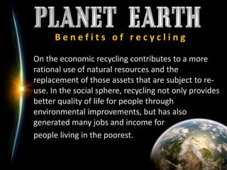 B e n e f i t s   o f   r e c y c l i n g	On the economic recycling contributes to a more rational use of natural resources and the replacement of those assets that are subject to re-use. In the social sphere, recycling not only provides better quality of life for people through environmental improvements, but has also generated many jobs and income for 	people living in the poorest.