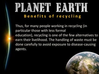 B e n e f i t s   o f   r e c y c l i n g	Thus, for many people working in recycling (in particular those with less formal education), recycling is one of the few alternatives to earn their livelihood. The handling of waste must be done carefully to avoid exposure to disease-causing agents.