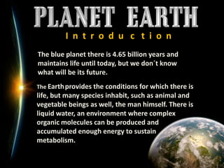 I  n  t  r  o  d  u   c   t  i  o  nThe blue planet there is 4.65 billion years and maintains life until today, but we don´t know what will be its future.The Earthprovides the conditions for which there is life, but many species inhabit, such as animal and vegetable beings as well, the man himself. There is liquid water, an environment where complex organic molecules can be produced and accumulated enough energy to sustain metabolism.