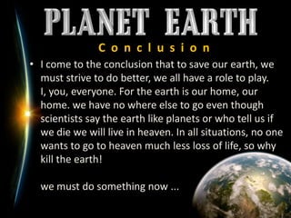 C  o  n  c  l  u  s  i  o  nI come to the conclusion that to save our earth, we must strive to do better, we all have a role to play. I, you, everyone. For the earth is our home, our home. we have no where else to go even though scientists say the earth like planets or who tell us if we die we will live in heaven. In all situations, no one wants to go to heaven much less loss of life, so why kill the earth!we must do something now ...