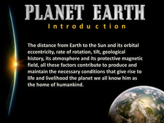 I  n  t  r  o  d  u   c   t  i  o  nThe distance from Earth to the Sun and its orbital eccentricity, rate of rotation, tilt, geological history, its atmosphere and its protective magnetic field, all these factors contribute to produce and maintain the necessary conditions that give rise to life and livelihood the planet we all know him as the home of humankind. 