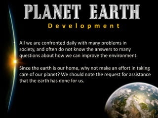 D  e  v  e  l  o  p  m  e  n  tAll we are confronted daily with many problems in society, and often do not know the answers to many questions about how we can improve the environment.Since the earth is our home, why not make an effort in taking care of our planet? We should note the request for assistance that the earth has done for us.