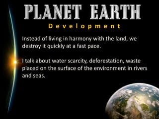 D  e  v  e  l  o  p  m  e  n  t	Instead of living in harmony with the land, we destroy it quickly at a fast pace.I talk about water scarcity, deforestation, waste placed on the surface of the environment in rivers and seas.