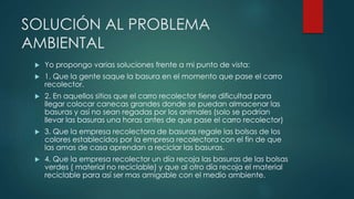 SOLUCIÓN AL PROBLEMA
AMBIENTAL
 Yo propongo varias soluciones frente a mi punto de vista:
 1. Que la gente saque la basura en el momento que pase el carro
recolector.
 2. En aquellos sitios que el carro recolector tiene dificultad para
llegar colocar canecas grandes donde se puedan almacenar las
basuras y así no sean regadas por los animales (solo se podrían
llevar las basuras una horas antes de que pase el carro recolector)
 3. Que la empresa recolectora de basuras regale las bolsas de los
colores establecidos por la empresa recolectora con el fin de que
las amas de casa aprendan a reciclar las basuras.
 4. Que la empresa recolector un día recoja las basuras de las bolsas
verdes ( material no reciclable) y que al otro día recoja el material
reciclable para así ser mas amigable con el medio ambiente.
 
