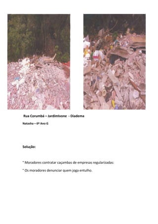Rua Corumbá – JardimIvone - Diadema
Natasha – 6º Ano G




Solução:



° Moradores contratar caçambas de empresas regularizadas:

° Os moradores denunciar quem joga entulho.
 