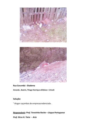 Rua Corumbá - Diadema
Amanda , Beatriz, Thiago Henrique eElidiane– 6 AnoG



Solução:

° Alugar caçambas de empresacredenciada .



Responsáveis: Prof. Terezinha Rocha – Língua Portuguesa

Prof. Dirce H. Taira - Arte
 