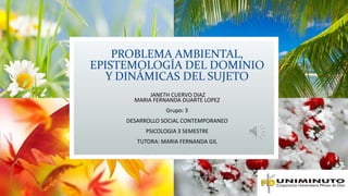 PROBLEMA AMBIENTAL, 
EPISTEMOLOGÍA DEL DOMINIO 
Y DINÁMICAS DEL SUJETO 
JANETH CUERVO DIAZ 
MARIA FERNANDA DUARTE LOPEZ 
Grupo: 3 
DESARROLLO SOCIAL CONTEMPORANEO 
PSICOLOGIA 3 SEMESTRE 
TUTORA: MARIA FERNANDA GIL 
 