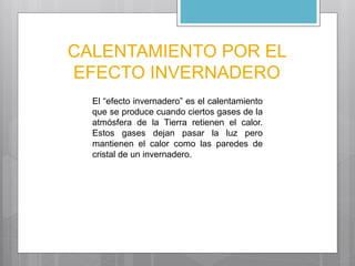 CALENTAMIENTO POR EL 
EFECTO INVERNADERO 
El “efecto invernadero” es el calentamiento 
que se produce cuando ciertos gases de la 
atmósfera de la Tierra retienen el calor. 
Estos gases dejan pasar la luz pero 
mantienen el calor como las paredes de 
cristal de un invernadero. 
 
